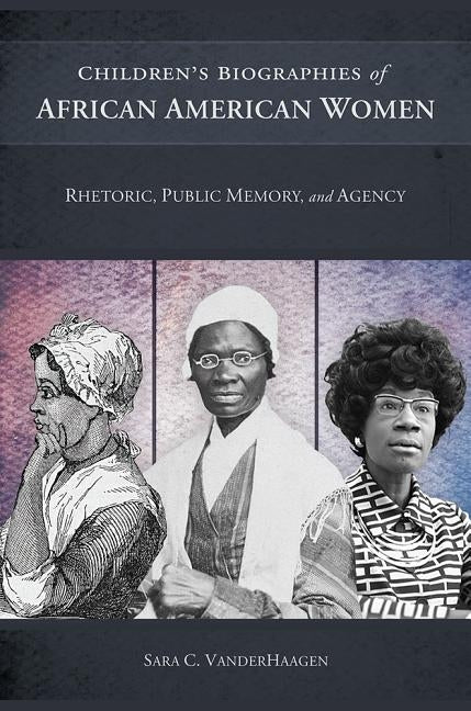 Children's Biographies of African American Women: Rhetoric, Public Memory, and Agency by Vanderhaagen, Sara C.