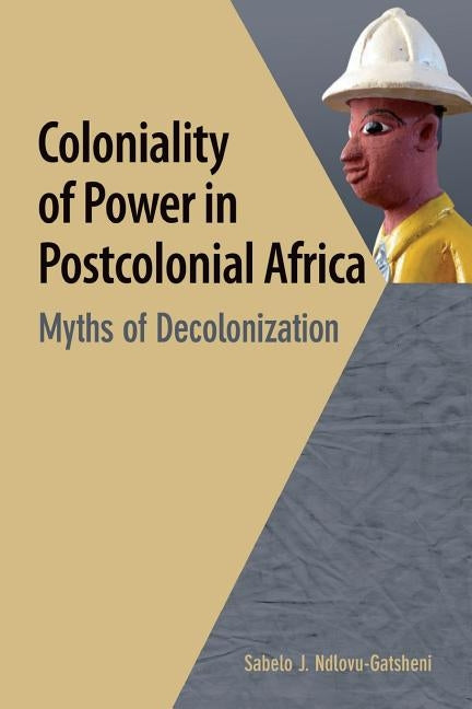 Coloniality of Power in Postcolonial Africa. Myths of Decolonization by Ndlovu-Gatsheni, Sabelo J.