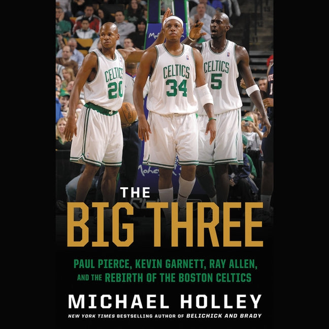 The Big Three: Paul Pierce, Kevin Garnett, Ray Allen, and the Rebirth of the Boston Celtics by Holley, Michael