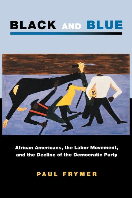 Black and Blue: African Americans, the Labor Movement, and the Decline of the Democratic Party by Frymer, Paul