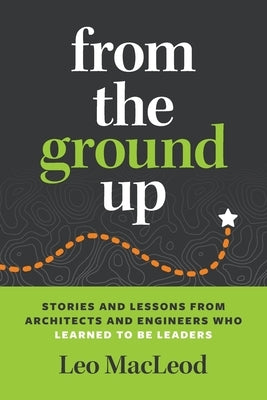 From the Ground Up: Stories and Lessons from Architects and Engineers Who Learned to Be Leaders by MacLeod, Leo