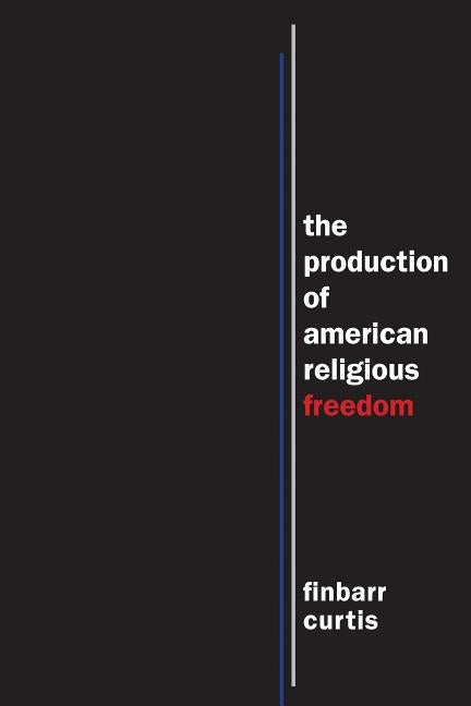 The Production of American Religious Freedom by Curtis, Finbarr