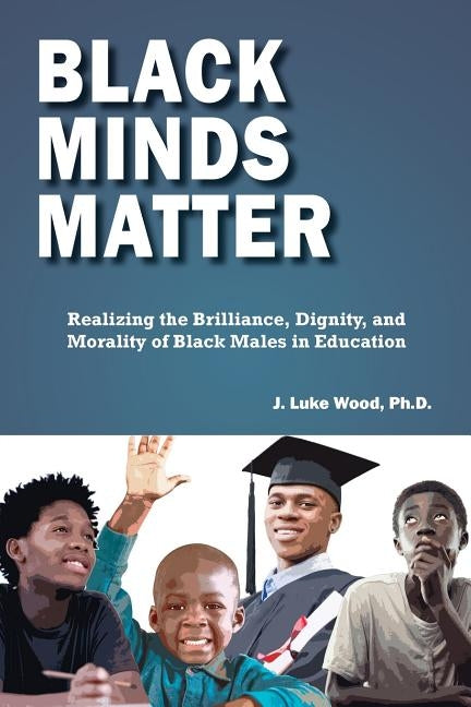 Black Minds Matter: Realizing the Brilliance, Dignity, and Morality of Black Males in Education by Wood, Ph. D. J. Luke