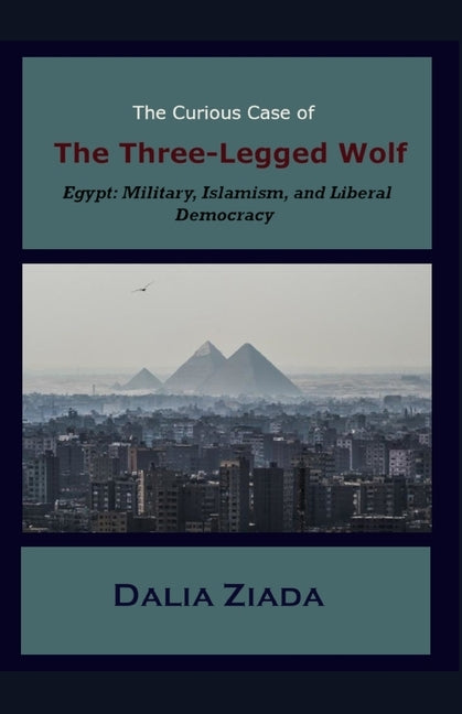 The Curious Case of the Three-Legged Wolf: Egypt: Military, Islamism, and Liberal Democracy by Ziada, Dalia