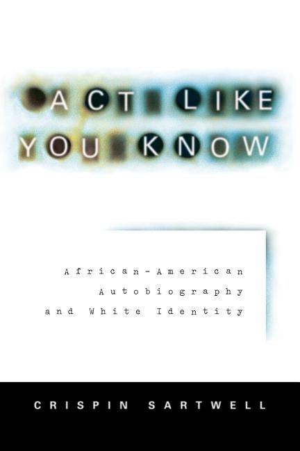 ACT Like You Know: African-American Autobiography and White Identity by Sartwell, Crispin