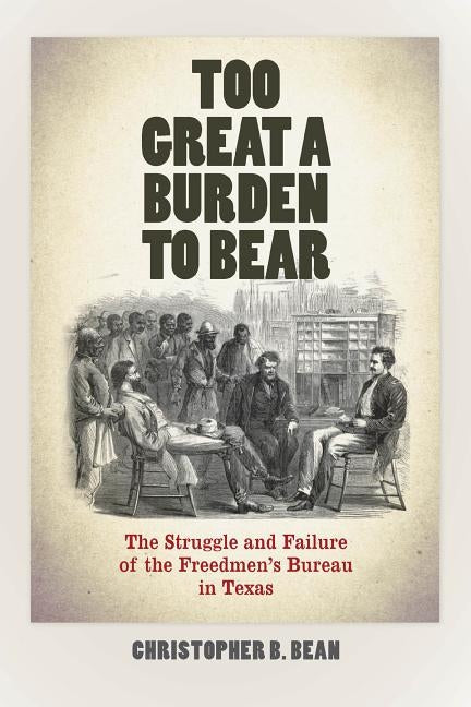 Too Great a Burden to Bear: The Struggle and Failure of the Freedmen's Bureau in Texas by Bean, Christopher B.