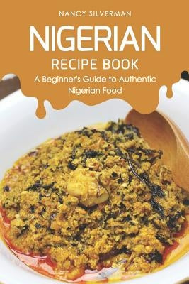 Nigerian Recipe Book: A Beginner's Guide to Authentic Nigerian Food by Silverman, Nancy