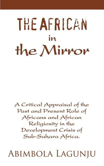 The African in the Mirror: A Critical Appraisal of the Past and Present Role of Africans and African Religiosity in the Development Crisis of Sub by Lagunju, Abimbola