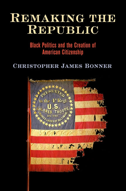 Remaking the Republic: Black Politics and the Creation of American Citizenship by Bonner, Christopher James