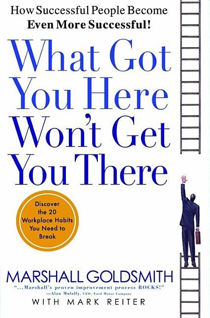 What Got You Here Won't Get You There: How Successful People Become Even More Successful by Goldsmith, Marshall