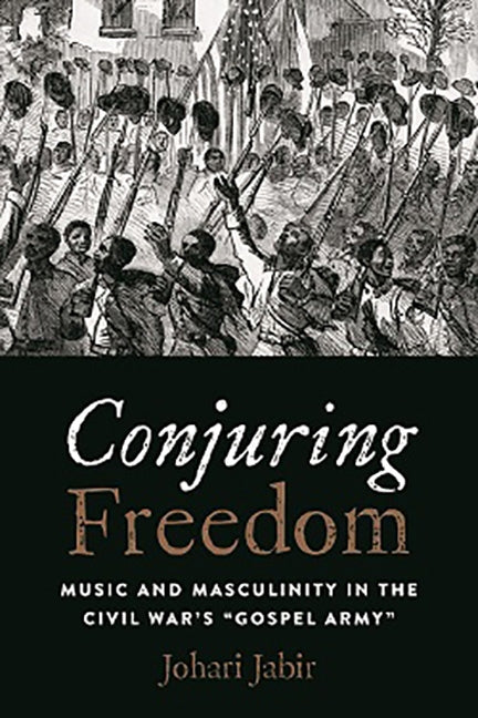 Conjuring Freedom: Music and Masculinity in the Civil War's "gospel Army" by Jabir, Johari