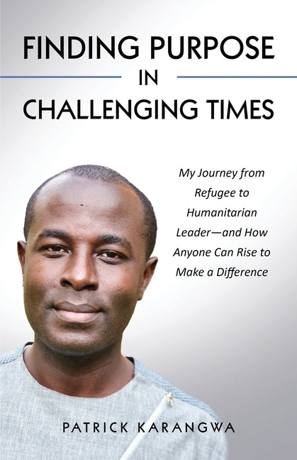 Finding Purpose in Challenging Times: My Journey from Refugee to Humanitarian Leader-and How Anyone Can Rise to Make a Difference by Karangwa, Patrick