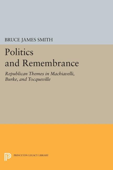 Politics and Remembrance: Republican Themes in Machiavelli, Burke, and Tocqueville by Smith, Bruce James