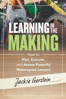 Learning in the Making: How to Plan, Execute, and Assess Powerful Makerspace Lessons by Gerstein, Jackie