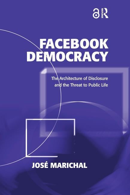Facebook Democracy: The Architecture of Disclosure and the Threat to Public Life by Marichal, Jos&#233;