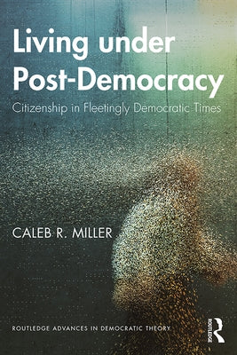 Living under Post-Democracy: Citizenship in Fleetingly Democratic Times by Miller, Caleb R.