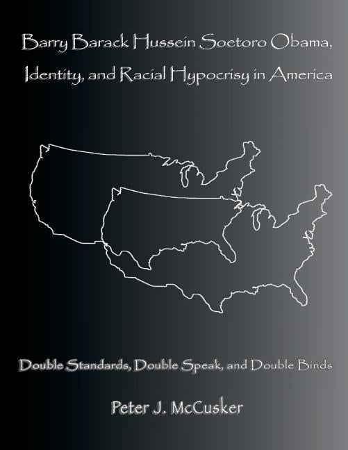 Barry Barack Hussein Soetoro Obama, Identity, and Racial Hypocrisy in America: Double Standards, Double Speak, and Double Binds by McCusker, Peter J.