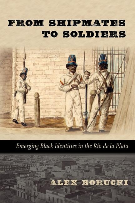 From Shipmates to Soldiers: Emerging Black Identities in the Río de la Plata by Borucki, Alex