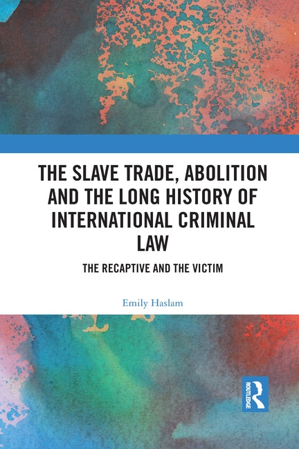 The Slave Trade, Abolition and the Long History of International Criminal Law: The Recaptive and the Victim by Haslam, Emily