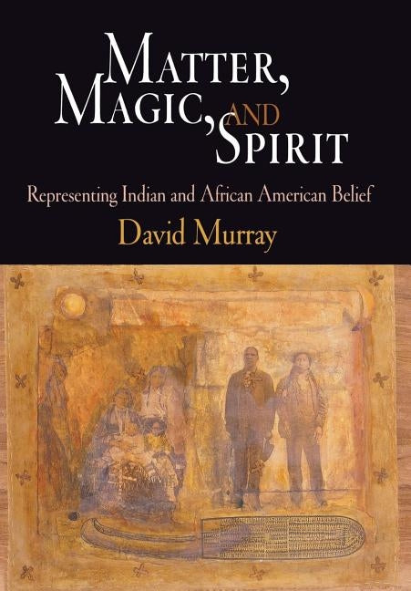 Matter, Magic, and Spirit: Representing Indian and African American Belief by Murray, David
