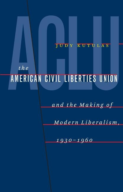 The American Civil Liberties Union and the Making of Modern Liberalism, 1930-1960 by Kutulas, Judy