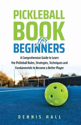 Pickleball Book For Beginners: A Comprehensive Guide to Learn the Pickleball Rules, Strategies, Techniques and Fundamentals to Become a Better Player by Hall, Dennis