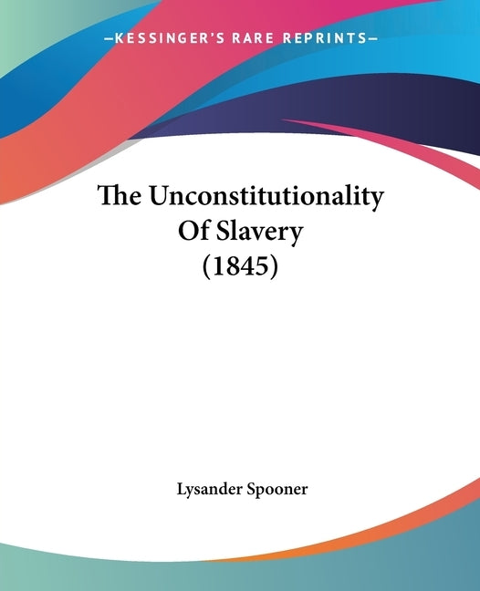 The Unconstitutionality Of Slavery (1845) by Spooner, Lysander