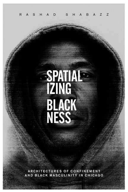 Spatializing Blackness: Architectures of Confinement and Black Masculinity in Chicago by Shabazz, Rashad