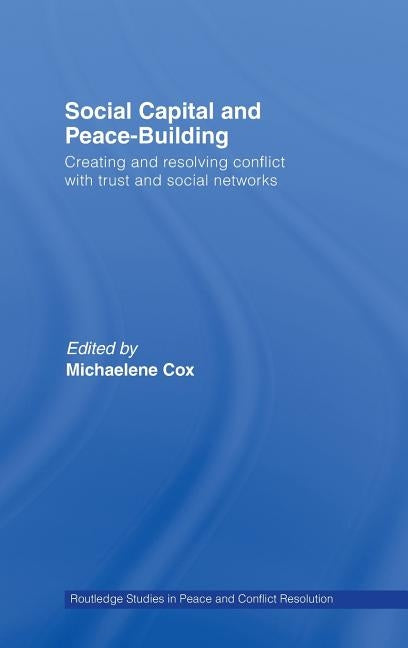 Social Capital and Peace-Building: Creating and Resolving Conflict with Trust and Social Networks by Cox, Michaelene