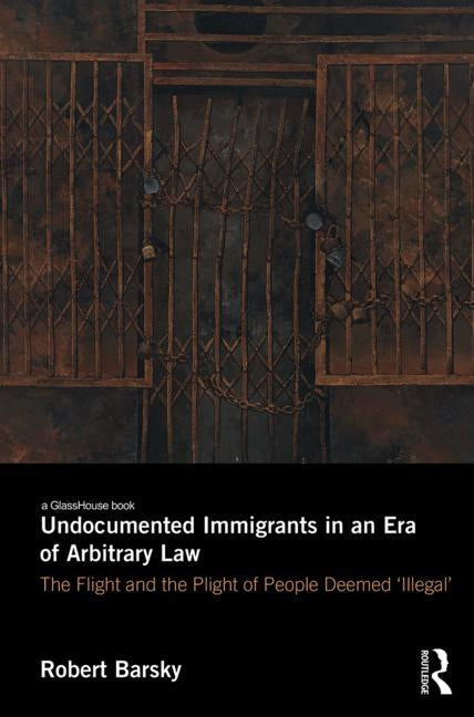 Undocumented Immigrants in an Era of Arbitrary Law: The Flight and the Plight of People Deemed 'Illegal' by Barsky, Robert F.