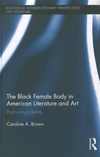 The Black Female Body in American Literature and Art: Performing Identity by Brown, Caroline