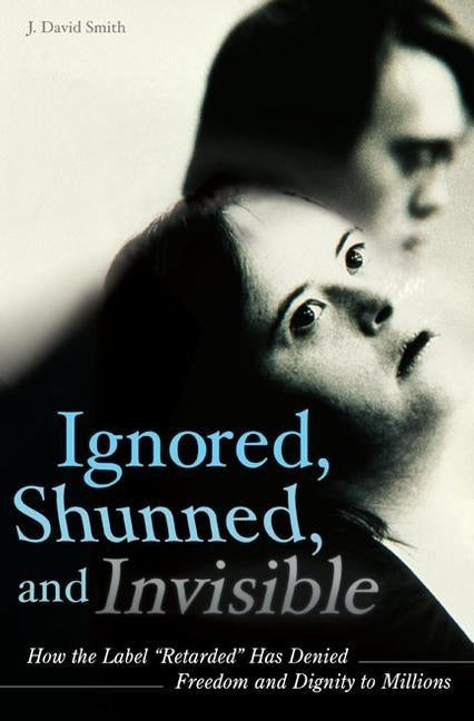 Ignored, Shunned, and Invisible: How the Label Retarded Has Denied Freedom and Dignity to Millions by Smith, J. David