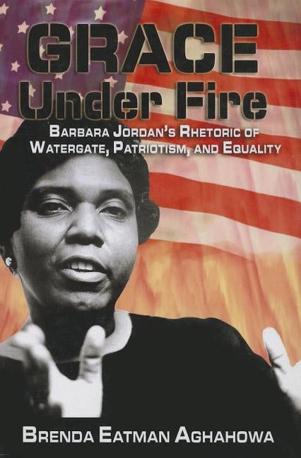 Grace Under Fire: Barbara Jordan's Rhetoric of Watergate, Patriotism, and Equality by Aghahowa, Brenda Eatman