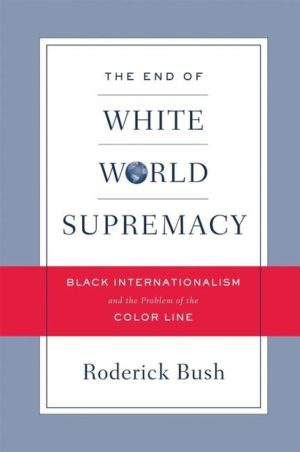 The End of White World Supremacy: Black Internationalism and the Problem of the Color Line by Bush, Roderick