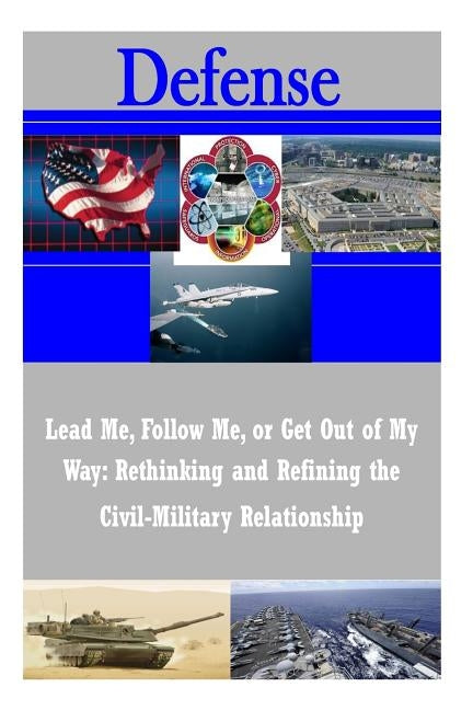 Lead Me, Follow Me, or Get Out of My Way: Rethinking and Refining the Civil-Military Relationship by U. S. Army War College
