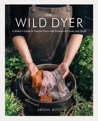 The Wild Dyer: A Maker's Guide to Natural Dyes with Projects to Create and Stitch (Learn How to Forage for Plants, Prepare Textiles f by Booth, Abigail