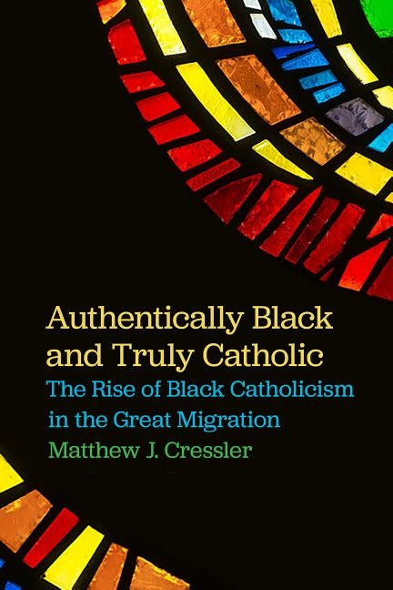 Authentically Black and Truly Catholic: The Rise of Black Catholicism in the Great Migration by Cressler, Matthew J.