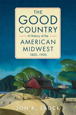 The Good Country: A History of the American Midwest, 1800-1900 by Lauck, Jon K.