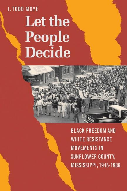 Let the People Decide: Black Freedom and White Resistance Movements in Sunflower County, Mississippi, 1945-1986 by Moye, J. Todd
