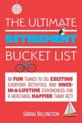 Ultimate Retirement Bucket List: 101 Fun Things to Do, Exciting Everyday Activities, and Once-In-A-Lifetime Experiences for a Healthier, Happier Third by Billington, Sarah
