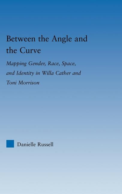 Between the Angle and the Curve: Mapping Gender, Race, Space, and Identity in Willa Cather and Toni Morrison by Russell, Danielle