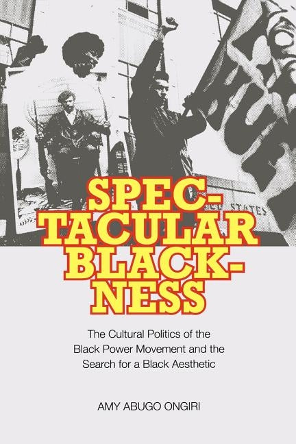 Spectacular Blackness: The Cultural Politics of the Black Power Movement and the Search for a Black Aesthetic by Ongiri, Amy Abugo