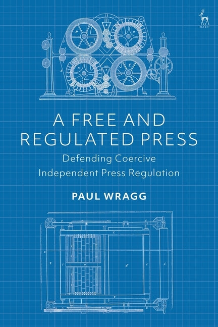 A Free and Regulated Press: Defending Coercive Independent Press Regulation by Wragg, Paul