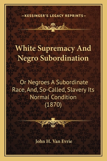 White Supremacy And Negro Subordination: Or Negroes A Subordinate Race, And, So-Called, Slavery Its Normal Condition (1870) by Van Evrie, John H.