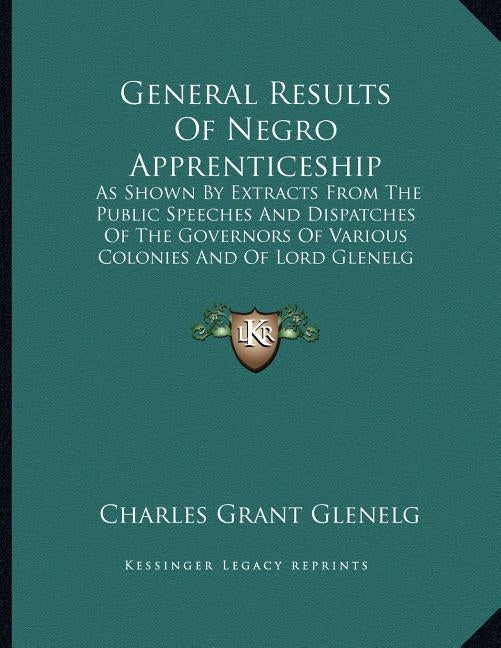 General Results Of Negro Apprenticeship: As Shown By Extracts From The Public Speeches And Dispatches Of The Governors Of Various Colonies And Of Lord by Glenelg, Charles Grant