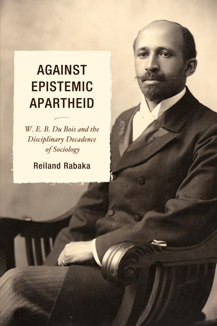 Against Epistemic Apartheid: W.E.B. Du Bois and the Disciplinary Decadence of Sociology by Rabaka, Reiland