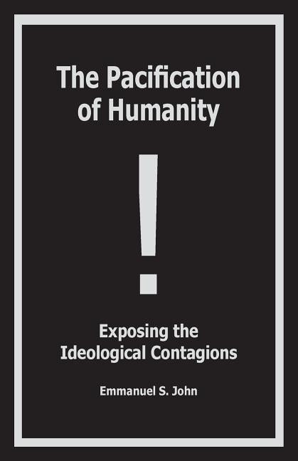 The Pacification of Humanity; Exposing the Ideological Contagions by John, Emmanuel S.