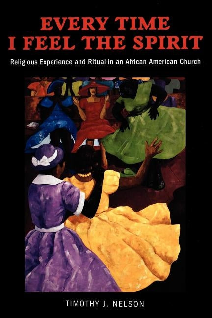 Every Time I Feel the Spirit: Religious Experience, Ritual, and Emotion in an African American Church by Nelson, Timothy