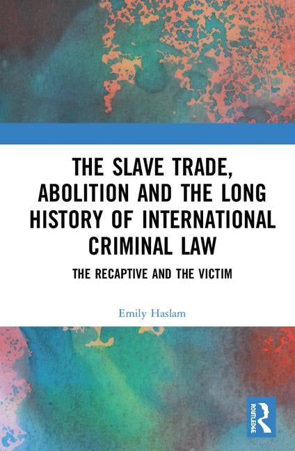 The Slave Trade, Abolition and the Long History of International Criminal Law: The Recaptive and the Victim by Haslam, Emily