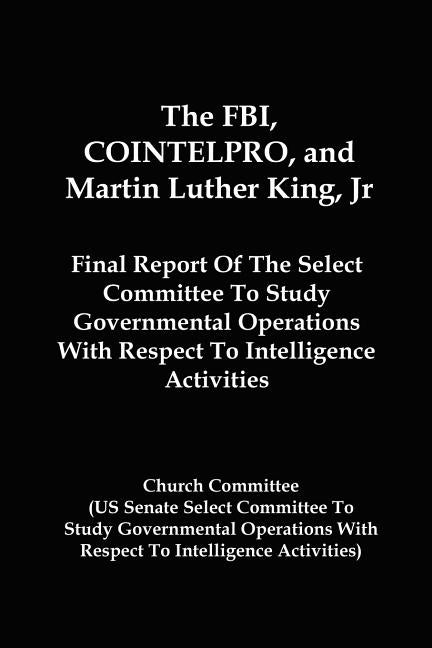 The FBI, COINTELPRO, And Martin Luther King, Jr.: Final Report Of The Select Committee To Study Governmental Operations With Respect To Intelligence A by Committee, Church